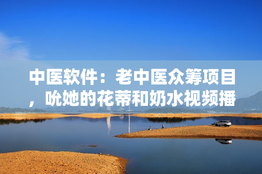 中醫(yī)軟件：老中醫(yī)眾籌項(xiàng)目，吮她的花蒂和奶水視頻播放。