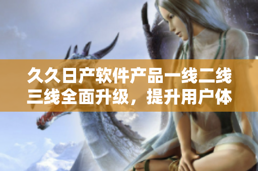 久久日產軟件產品一線二線三線全面升級，提升用戶體驗。
