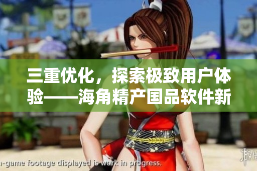 三重優(yōu)化，探索極致用戶體驗(yàn)——海角精產(chǎn)國品軟件新升級