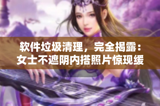 軟件垃圾清理，完全揭露：女士不遮陰內(nèi)搭照片驚現(xiàn)緩存文件！