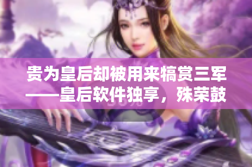 貴為皇后卻被用來(lái)犒賞三軍——皇后軟件獨(dú)享，殊榮鼓舞開(kāi)發(fā)者情懷