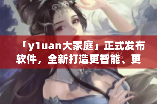 「y1uan大家庭」正式發(fā)布軟件，全新打造更智能、更高效使用體驗(yàn)！