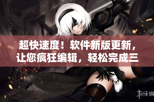 超快速度！軟件新版更新，讓您瘋狂編輯，輕松完成三千篇文章！