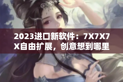 2023進(jìn)口新軟件：7X7X7X自由擴(kuò)展，創(chuàng)意想到哪里做到哪里！