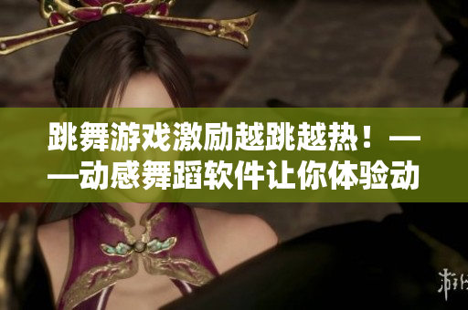 跳舞游戲激勵越跳越熱！——動感舞蹈軟件讓你體驗動感無限