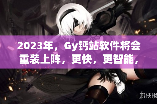 2023年，Gy鈣站軟件將會(huì)重裝上陣，更快，更智能，更具創(chuàng)新。