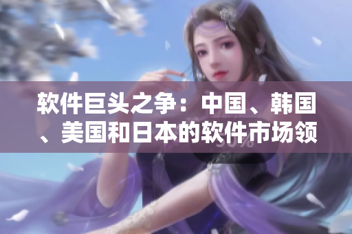 軟件巨頭之爭：中國、韓國、美國和日本的軟件市場領(lǐng)導(dǎo)者角逐