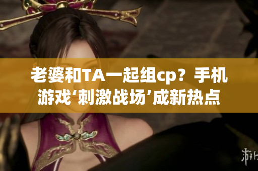 老婆和TA一起組cp？手機游戲‘刺激戰(zhàn)場’成新熱點