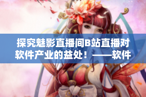 探究魅影直播間B站直播對(duì)軟件產(chǎn)業(yè)的益處！——軟件開(kāi)發(fā)者必讀