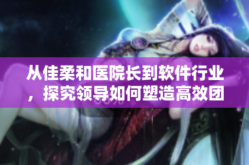 從佳柔和醫(yī)院長到軟件行業(yè)，探究領導如何塑造高效團隊