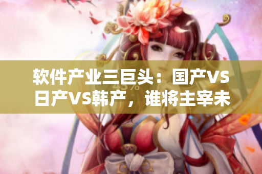 軟件產(chǎn)業(yè)三巨頭：國產(chǎn)VS日產(chǎn)VS韓產(chǎn)，誰將主宰未來？