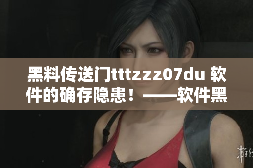 黑料傳送門tttzzz07du 軟件的確存隱患！——軟件黑料安全警示