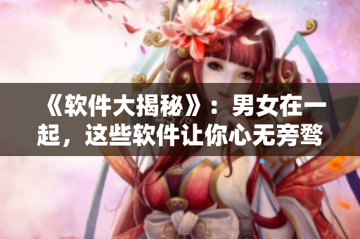 《軟件大揭秘》：男女在一起，這些軟件讓你心無旁騖！視頻素材揭秘！