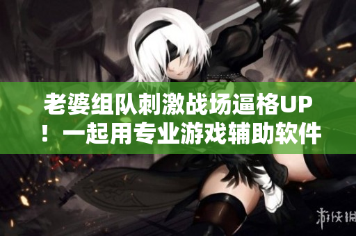 老婆組隊(duì)刺激戰(zhàn)場逼格UP！一起用專業(yè)游戲輔助軟件稱霸戰(zhàn)場
