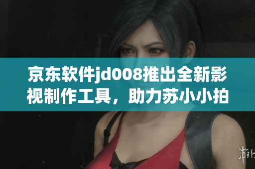 京東軟件jd008推出全新影視制作工具，助力蘇小小拍攝更出色電影！
