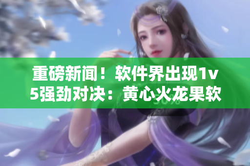 重磅新聞！軟件界出現(xiàn)1v5強勁對決：黃心火龍果軟件競品崛起！