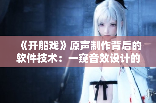 《開船戲》原聲制作背后的軟件技術(shù)：一窺音效設(shè)計(jì)的創(chuàng)新之路