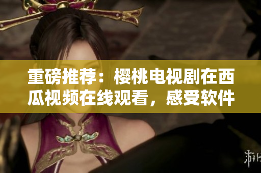 重磅推薦：櫻桃電視劇在西瓜視頻在線觀看，感受軟件極致優(yōu)化！