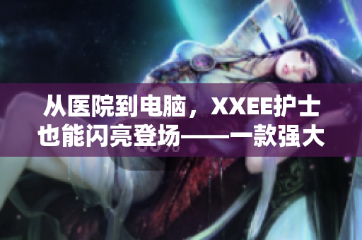 從醫(yī)院到電腦，XXEE護(hù)士也能閃亮登場——一款強(qiáng)大的護(hù)理管理軟件誕生！