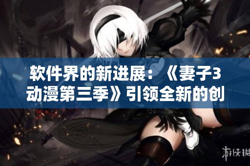 軟件界的新進(jìn)展：《妻子3動漫第三季》引領(lǐng)全新的創(chuàng)作模式