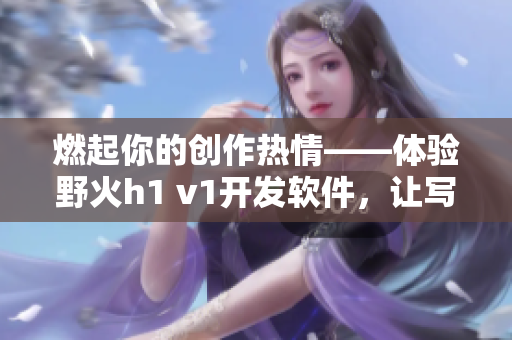 燃起你的創(chuàng)作熱情——體驗野火h1 v1開發(fā)軟件，讓寫作更加高效