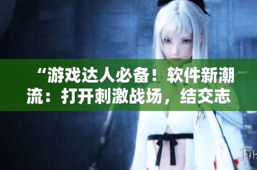 “游戲達(dá)人必備！軟件新潮流：打開刺激戰(zhàn)場(chǎng)，結(jié)交志同道合的好友”