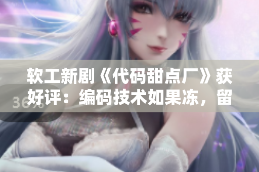 軟工新劇《代碼甜點廠》獲好評：編碼技術(shù)如果凍，留住用戶心