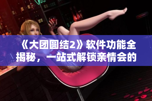 《大團圓結2》軟件功能全揭秘，一站式解鎖親情會的高級特性