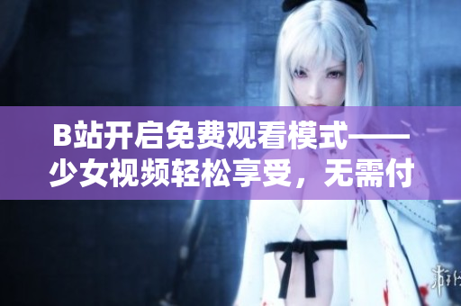 B站開啟免費觀看模式——少女視頻輕松享受，無需付費