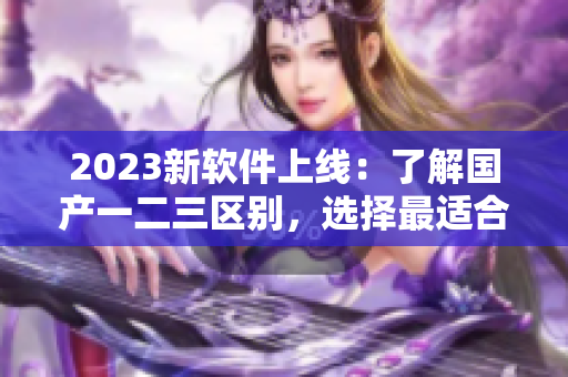 2023新軟件上線(xiàn)：了解國(guó)產(chǎn)一二三區(qū)別，選擇最適合你的功能