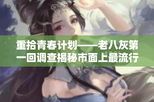 重拾青春計劃——老八灰第一回調(diào)查揭秘市面上最流行的軟件