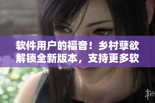 軟件用戶(hù)的福音！鄉(xiāng)村孽欲解鎖全新版本，支持更多軟件平臺(tái)