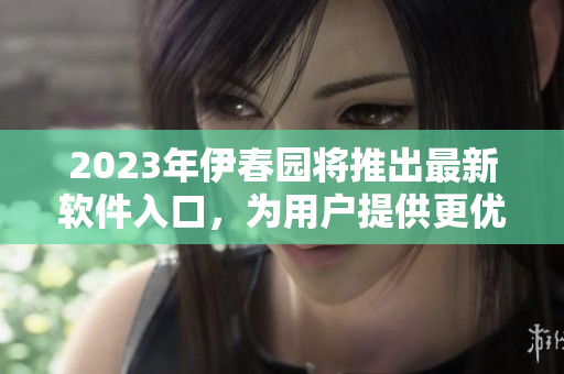 2023年伊春園將推出最新軟件入口，為用戶提供更優(yōu)質(zhì)體驗(yàn)