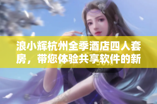 浪小輝杭州全季酒店四人套房，帶您體驗(yàn)共享軟件的新風(fēng)潮！