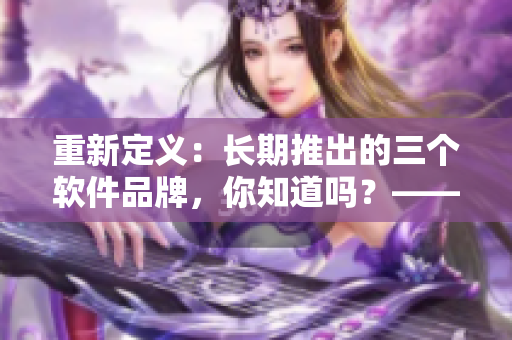 重新定義：長(zhǎng)期推出的三個(gè)軟件品牌，你知道嗎？——久久軟品