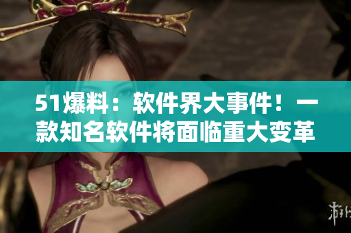 51爆料：軟件界大事件！一款知名軟件將面臨重大變革！