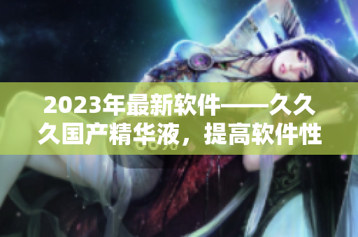 2023年最新軟件——久久久國(guó)產(chǎn)精華液，提高軟件性能的不二選擇！