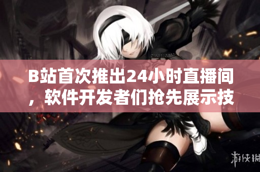 B站首次推出24小時直播間，軟件開發(fā)者們搶先展示技術(shù)實力！