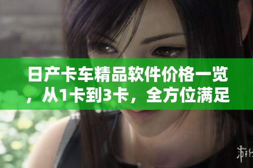 日產(chǎn)卡車精品軟件價格一覽，從1卡到3卡，全方位滿足您的需求！