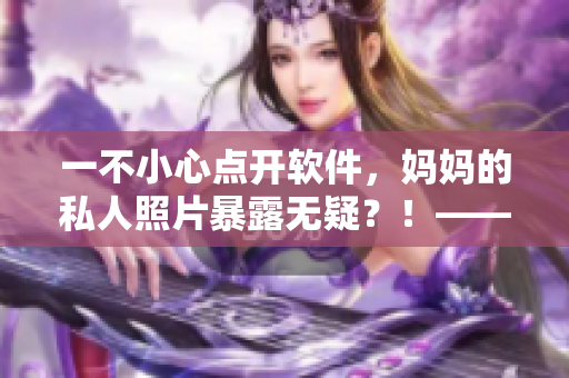 一不小心點開軟件，媽媽的私人照片暴露無疑？！——如何保護用戶隱私？
