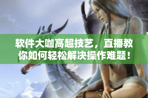 軟件大咖高超技藝，直播教你如何輕松解決操作難題！