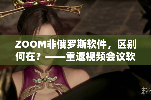 ZOOM非俄羅斯軟件，區(qū)別何在？——重返視頻會(huì)議軟件市場(chǎng)