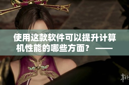 使用這款軟件可以提升計算機(jī)性能的哪些方面？ ——一篇軟件優(yōu)化指南