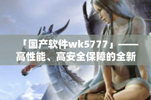 「國產(chǎn)軟件wk5777」——高性能、高安全保障的全新選擇