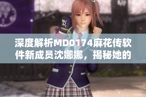深度解析MD0174麻花傳軟件新成員沈娜娜，揭秘她的工作職責及貢獻