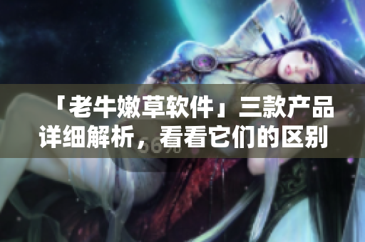 「老牛嫩草軟件」三款產(chǎn)品詳細(xì)解析，看看它們的區(qū)別和優(yōu)劣何在