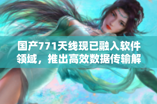 國產(chǎn)771天線現(xiàn)已融入軟件領(lǐng)域，推出高效數(shù)據(jù)傳輸解決方案