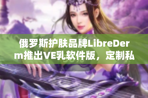 俄羅斯護(hù)膚品牌LibreDerm推出VE乳軟件版，定制私人肌膚護(hù)理計(jì)劃