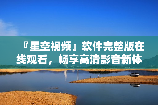 『星空視頻』軟件完整版在線觀看，暢享高清影音新體驗(yàn)