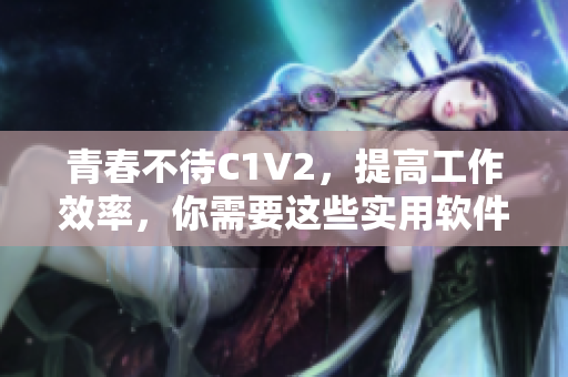 青春不待C1V2，提高工作效率，你需要這些實(shí)用軟件